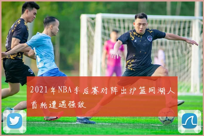 2021年NBA季后赛对阵出炉篮网湖人首轮遭遇强敌