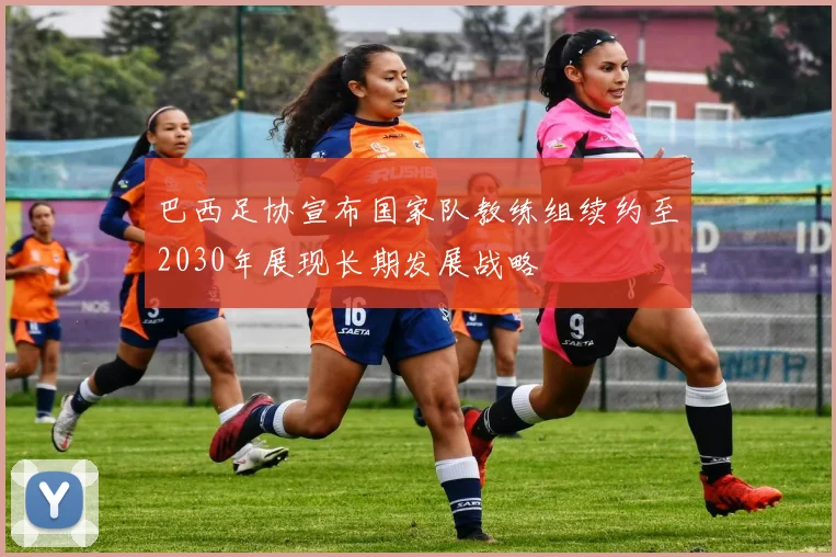 巴西足协宣布国家队教练组续约至2030年展现长期发展战略